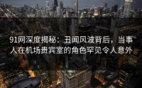 91网深度揭秘：丑闻风波背后，当事人在机场贵宾室的角色罕见令人意外