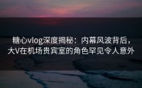 糖心vlog深度揭秘：内幕风波背后，大V在机场贵宾室的角色罕见令人意外