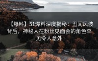 【爆料】51爆料深度揭秘：丑闻风波背后，神秘人在粉丝见面会的角色罕见令人意外