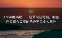 17c深度揭秘：一起草风波背后，明星在公司会议室的角色罕见令人意外