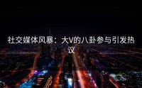 社交媒体风暴：大V的八卦参与引发热议