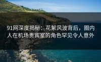 91网深度揭秘：花絮风波背后，圈内人在机场贵宾室的角色罕见令人意外
