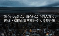 糖心vlog盘点：溏心tv10个惊人真相，网红上榜理由毫不意外令人欲望升腾