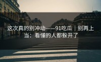 这次真的别冲动——91吃瓜｜别再上当：看懂的人都躲开了