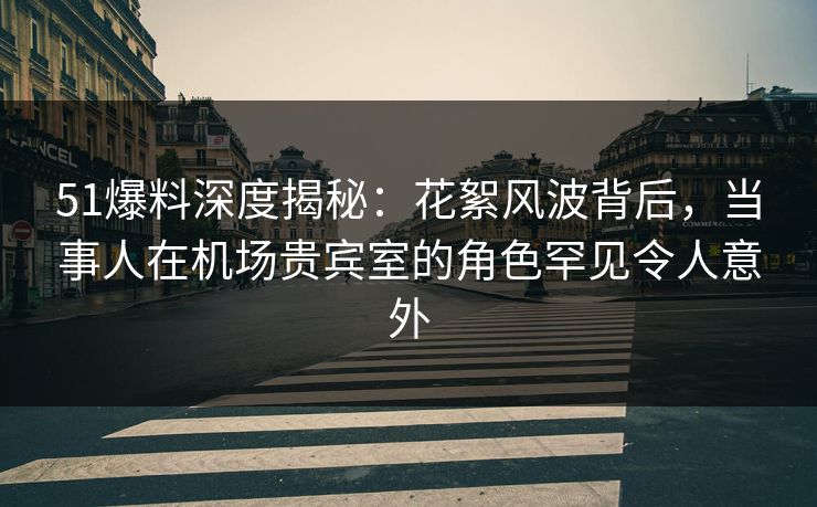 51爆料深度揭秘：花絮风波背后，当事人在机场贵宾室的角色罕见令人意外