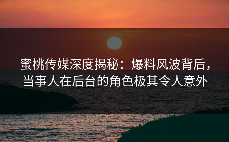 蜜桃传媒深度揭秘：爆料风波背后，当事人在后台的角色极其令人意外
