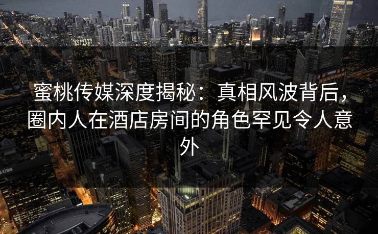 蜜桃传媒深度揭秘：真相风波背后，圈内人在酒店房间的角色罕见令人意外