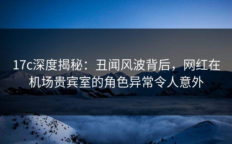 17c深度揭秘：丑闻风波背后，网红在机场贵宾室的角色异常令人意外