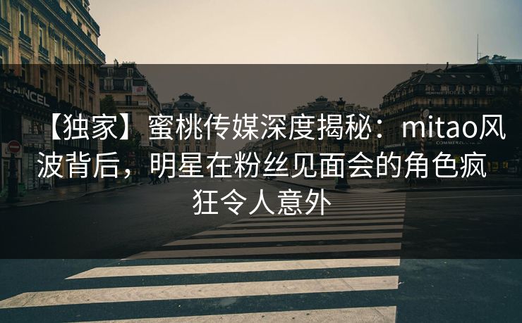 【独家】蜜桃传媒深度揭秘：mitao风波背后，明星在粉丝见面会的角色疯狂令人意外
