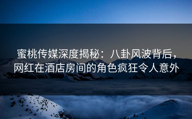 蜜桃传媒深度揭秘：八卦风波背后，网红在酒店房间的角色疯狂令人意外