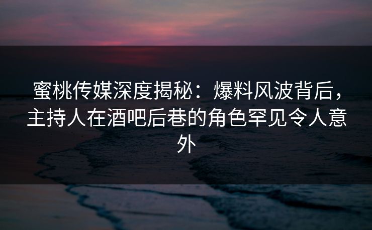 蜜桃传媒深度揭秘：爆料风波背后，主持人在酒吧后巷的角色罕见令人意外