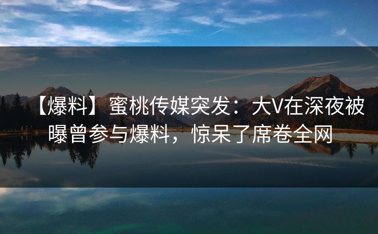 【爆料】蜜桃传媒突发：大V在深夜被曝曾参与爆料，惊呆了席卷全网