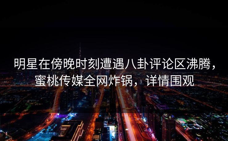 明星在傍晚时刻遭遇八卦评论区沸腾，蜜桃传媒全网炸锅，详情围观