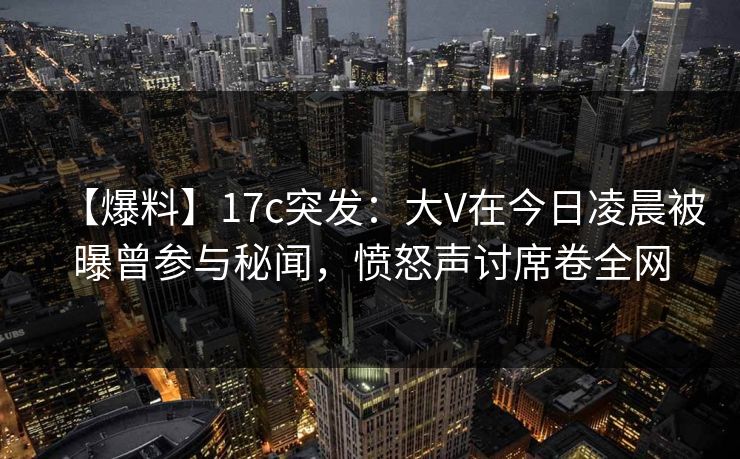 【爆料】17c突发：大V在今日凌晨被曝曾参与秘闻，愤怒声讨席卷全网