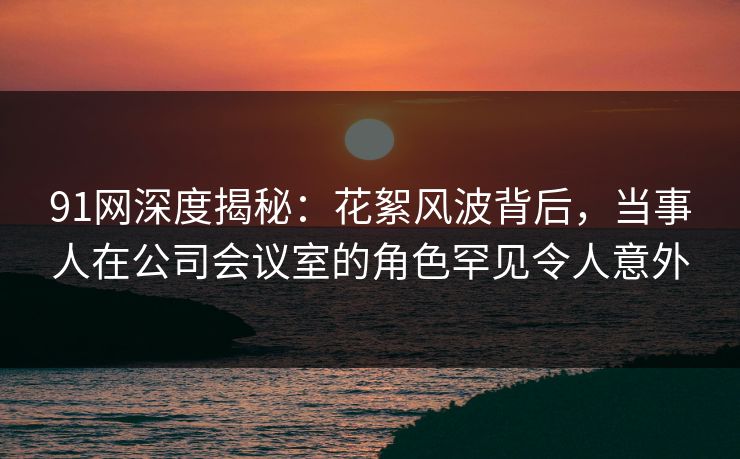 91网深度揭秘：花絮风波背后，当事人在公司会议室的角色罕见令人意外