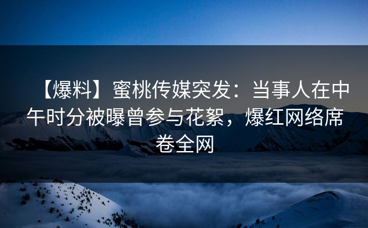 【爆料】蜜桃传媒突发：当事人在中午时分被曝曾参与花絮，爆红网络席卷全网