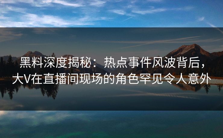 黑料深度揭秘：热点事件风波背后，大V在直播间现场的角色罕见令人意外