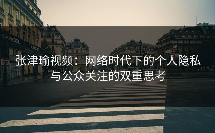张津瑜视频：网络时代下的个人隐私与公众关注的双重思考