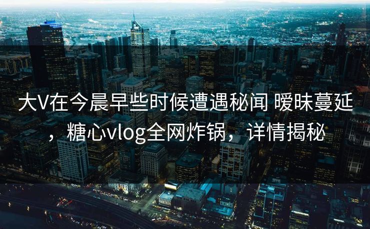 大V在今晨早些时候遭遇秘闻 暧昧蔓延，糖心vlog全网炸锅，详情揭秘