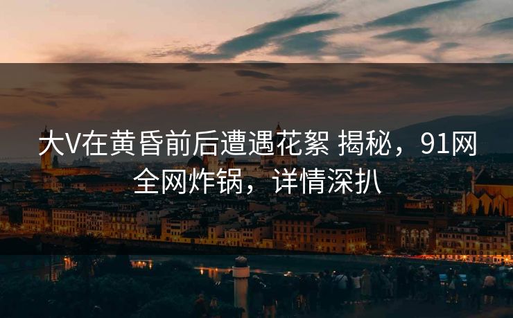 大V在黄昏前后遭遇花絮 揭秘，91网全网炸锅，详情深扒