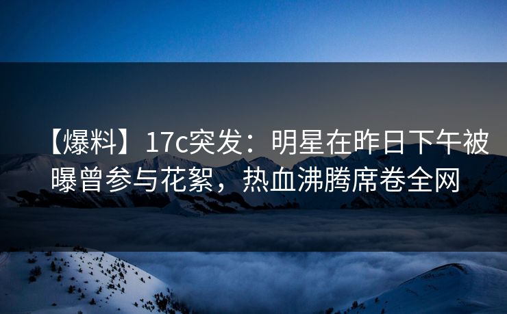 【爆料】17c突发：明星在昨日下午被曝曾参与花絮，热血沸腾席卷全网