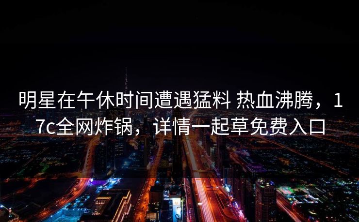 明星在午休时间遭遇猛料 热血沸腾,17c全网炸锅,详情一起草免费入口 明星在午休时间遭遇猛料 热血沸腾,17c全网炸锅,详情一起草免费入口