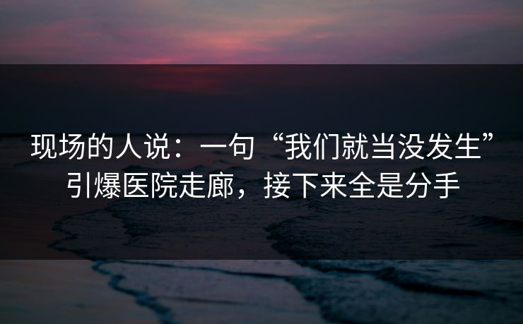 现场的人说：一句“我们就当没发生”引爆医院走廊，接下来全是分手