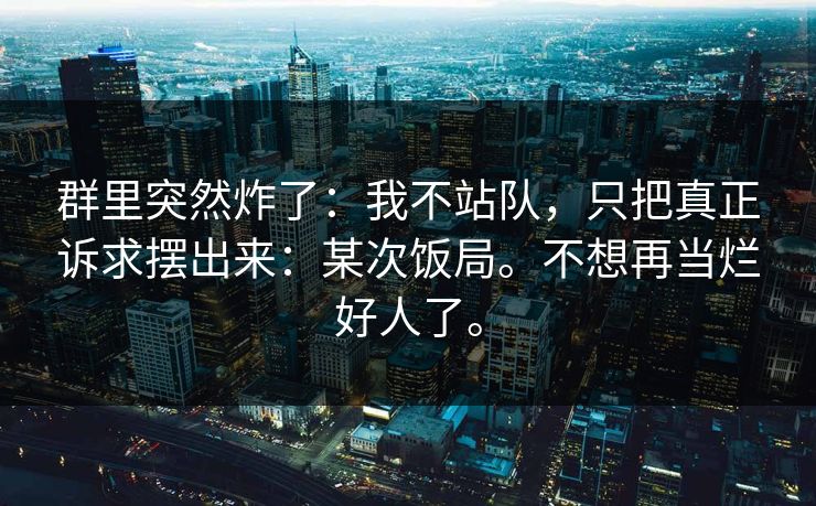群里突然炸了:我不站队,只把真正诉求摆出来:某次饭局。不想再当烂好人了。 群里突然炸了:我不站队,只把真正诉求摆出来:某次饭局。不想再当烂好人了。