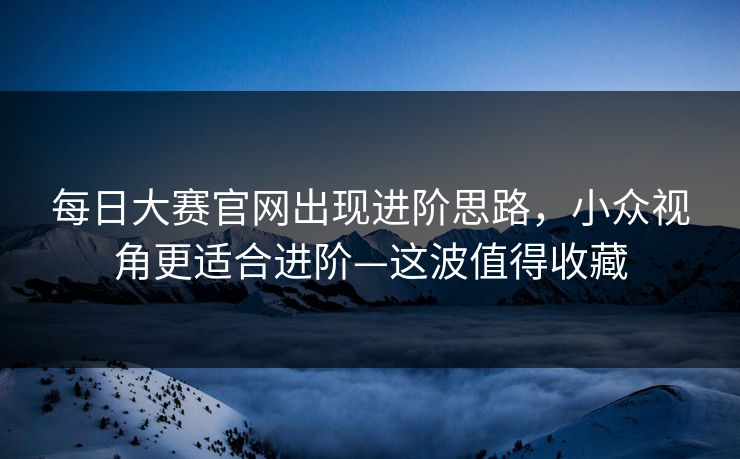每日大赛官网出现进阶思路,小众视角更适合进阶—这波值得收藏 每日大赛官网出现进阶思路,小众视角更适合进阶—这波值得收藏