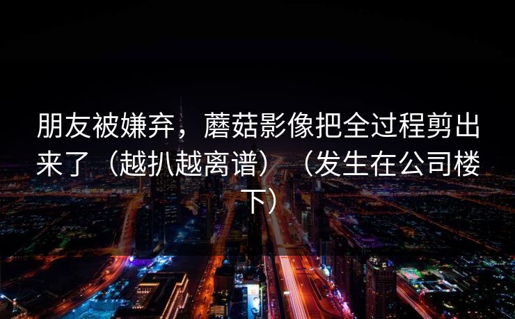 朋友被嫌弃，蘑菇影像把全过程剪出来了（越扒越离谱）（发生在公司楼下）