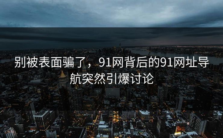 别被表面骗了，91网背后的91网址导航突然引爆讨论