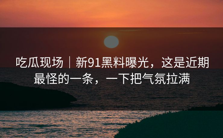 吃瓜现场｜新91黑料曝光，这是近期最怪的一条，一下把气氛拉满