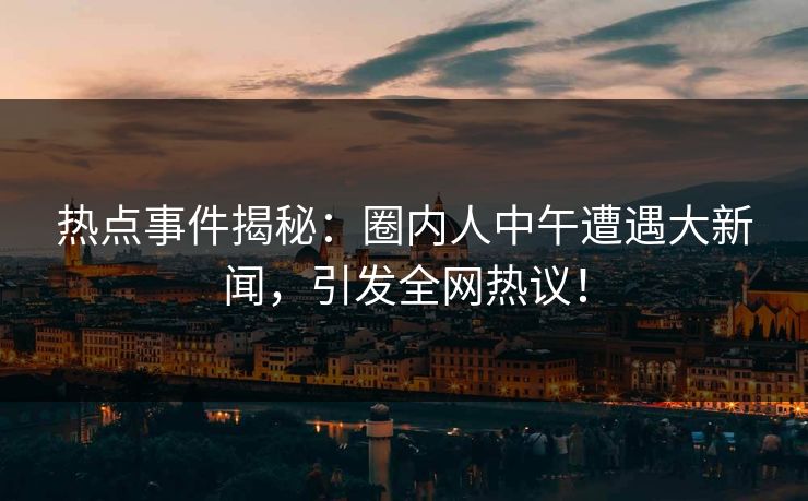 热点事件揭秘：圈内人中午遭遇大新闻，引发全网热议！