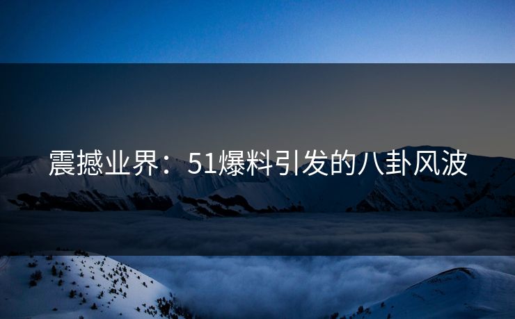 震撼业界：51爆料引发的八卦风波