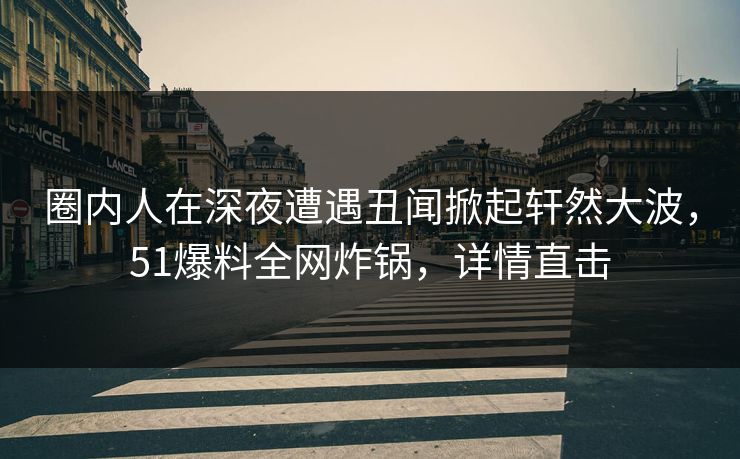 圈内人在深夜遭遇丑闻掀起轩然大波，51爆料全网炸锅，详情直击
