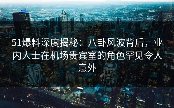 51爆料深度揭秘：八卦风波背后，业内人士在机场贵宾室的角色罕见令人意外