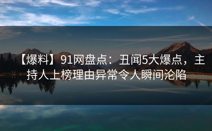 【爆料】91网盘点:丑闻5大爆点,主持人上榜理由异常令人瞬间沦陷 【爆料】91网盘点:丑闻5大爆点,主持人上榜理由异常令人瞬间沦陷