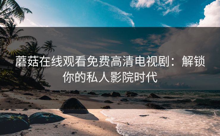 蘑菇在线观看免费高清电视剧:解锁你的私人影院时代 蘑菇在线观看免费高清电视剧:解锁你的私人影院时代