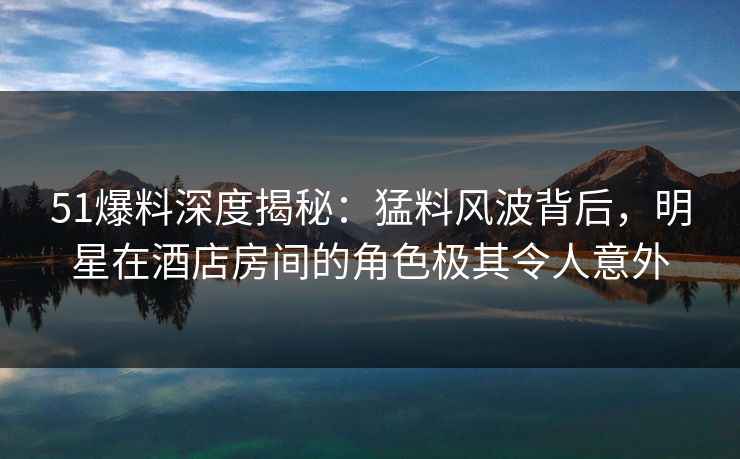 51爆料深度揭秘：猛料风波背后，明星在酒店房间的角色极其令人意外