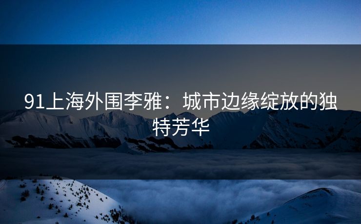 91上海外围李雅：城市边缘绽放的独特芳华