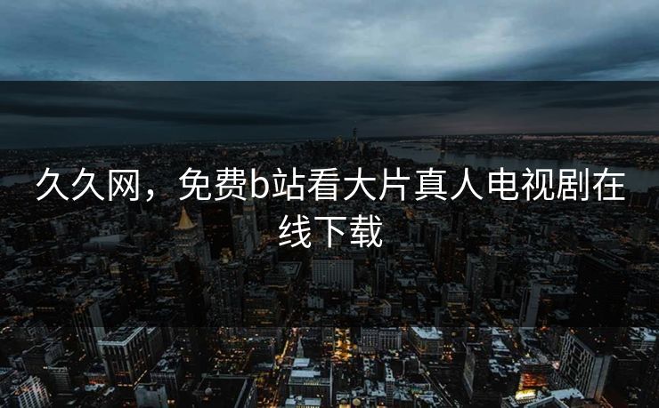 久久网,免费b站看大片真人电视剧在线下载 久久网,免费b站看大片真人电视剧在线下载